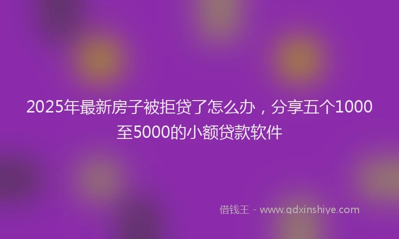 2025年最新房子被拒贷了怎么办，分享五个1000至5000的小额贷款软件