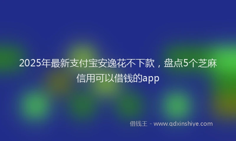 2025年最新支付宝安逸花不下款，盘点5个芝麻信用可以借钱的app