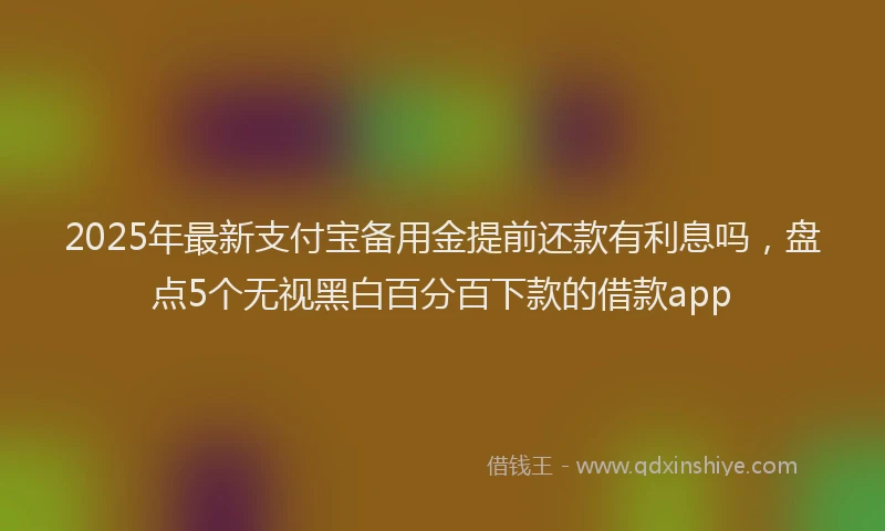 2025年最新支付宝备用金提前还款有利息吗，盘点5个无视黑白百分百下款的借款app