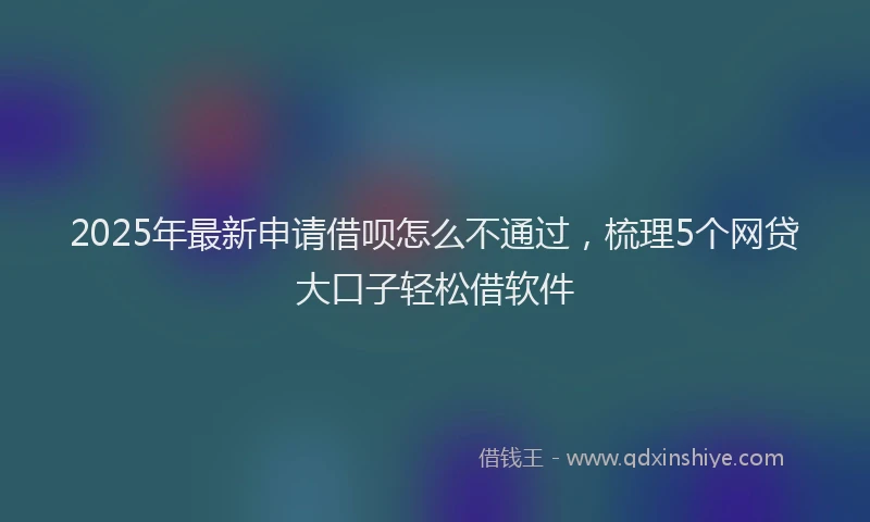 2025年最新申请借呗怎么不通过，梳理5个网贷大口子轻松借软件