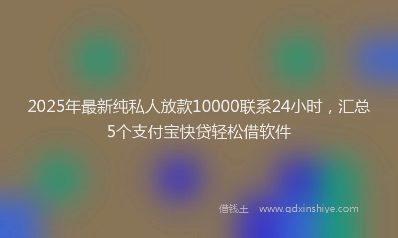 2025年最新纯私人放款10000联系24小时，汇总5个支付宝快贷轻松借软件