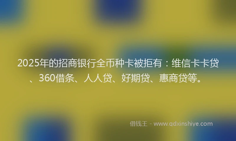 2025年的招商银行全币种卡被拒有：维信卡卡贷、360借条、人人贷、好期贷、惠商贷等。