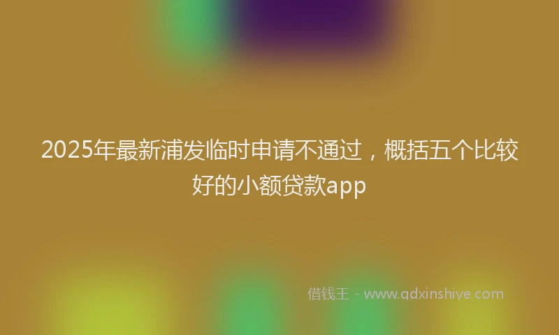 2025年最新浦发临时申请不通过，概括五个比较好的小额贷款app