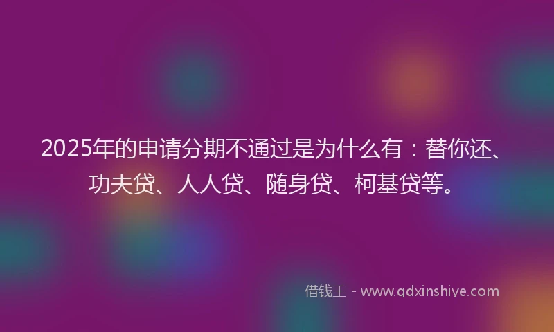 2025年的申请分期不通过是为什么有：替你还、功夫贷、人人贷、随身贷、柯基贷等。