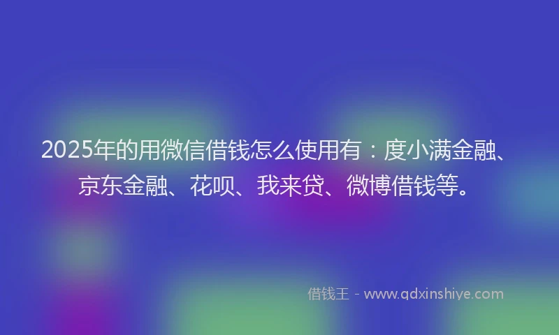 2025年的用微信借钱怎么使用有：度小满金融、京东金融、花呗、我来贷、微博借钱等。