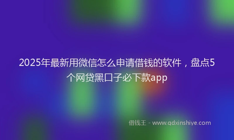 2025年最新用微信怎么申请借钱的软件，盘点5个网贷黑口子必下款app