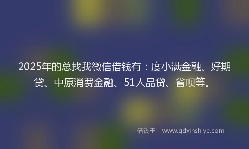 2025年的总找我微信借钱有：度小满金融、好期贷、中原消费金融、51人品贷、省呗等。