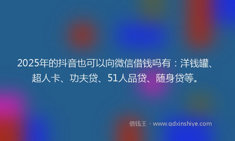 2025年的抖音也可以向微信借钱吗有：洋钱罐、超人卡、功夫贷、51人品贷、随身贷等。