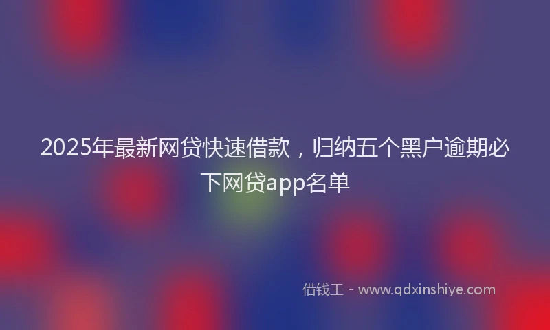 2025年最新网贷快速借款，归纳五个黑户逾期必下网贷app名单