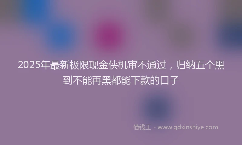2025年最新极限现金侠机审不通过，归纳五个黑到不能再黑都能下款的口子