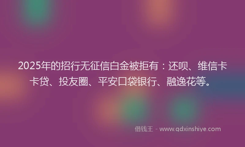 2025年的招行无征信白金被拒有：还呗、维信卡卡贷、投友圈、平安口袋银行、融逸花等。