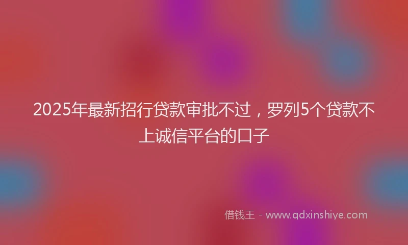 2025年最新招行贷款审批不过，罗列5个贷款不上诚信平台的口子