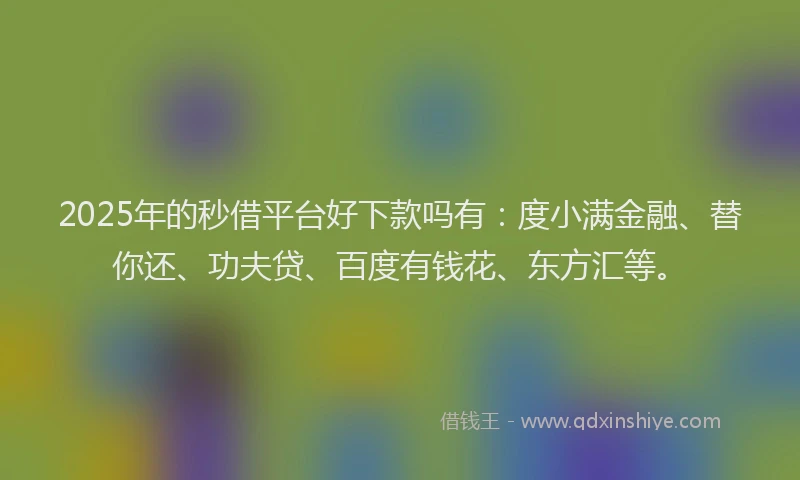2025年的秒借平台好下款吗有：度小满金融、替你还、功夫贷、百度有钱花、东方汇等。