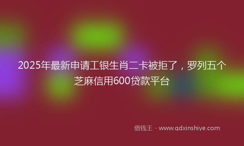2025年最新申请工银生肖二卡被拒了，罗列五个芝麻信用600贷款平台