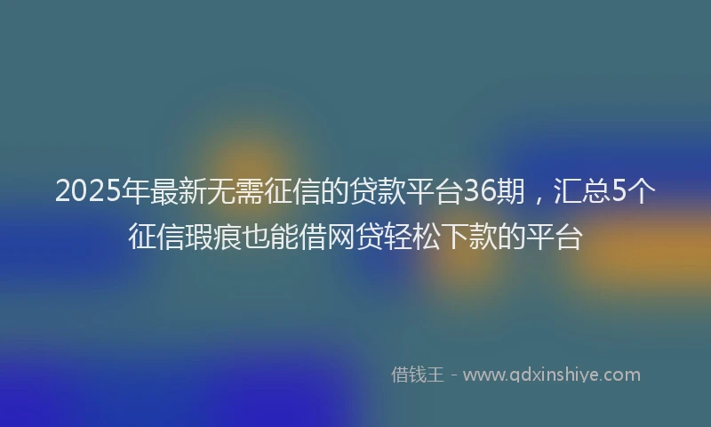 2025年最新无需征信的贷款平台36期，汇总5个征信瑕疵也能借网贷轻松下款的平台