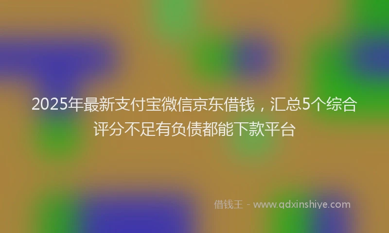 2025年最新支付宝微信京东借钱，汇总5个综合评分不足有负债都能下款平台