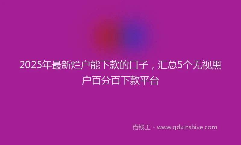 2025年最新烂户能下款的口子，汇总5个无视黑户百分百下款平台