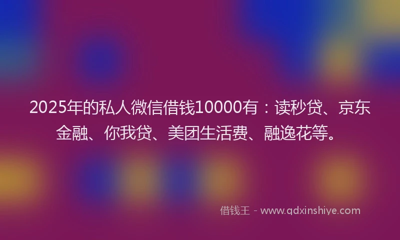 2025年的私人微信借钱10000有：读秒贷、京东金融、你我贷、美团生活费、融逸花等。
