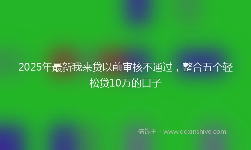 2025年最新我来贷以前审核不通过，整合五个轻松贷10万的口子
