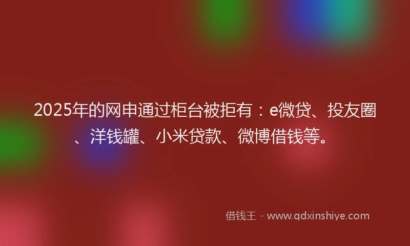 2025年的网申通过柜台被拒有：e微贷、投友圈、洋钱罐、小米贷款、微博借钱等。