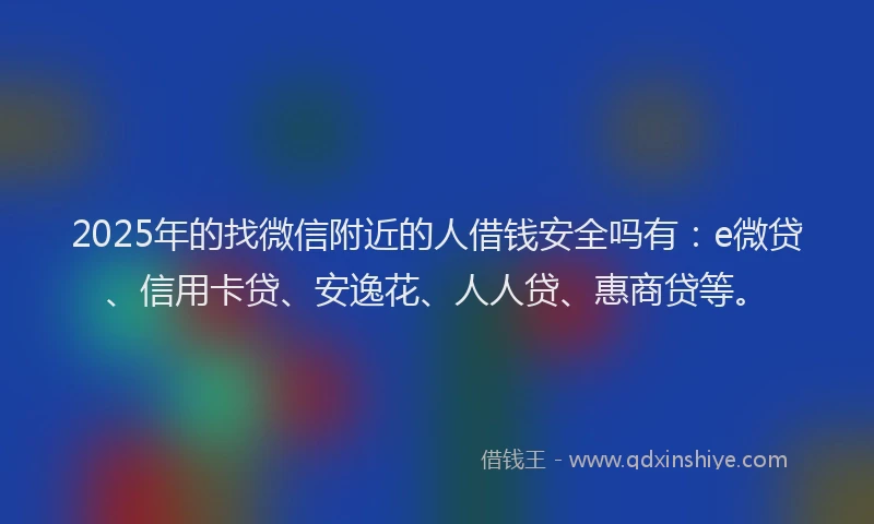 2025年的找微信附近的人借钱安全吗有：e微贷、信用卡贷、安逸花、人人贷、惠商贷等。
