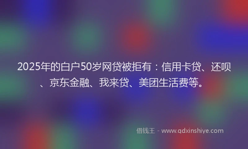2025年的白户50岁网贷被拒有：信用卡贷、还呗、京东金融、我来贷、美团生活费等。