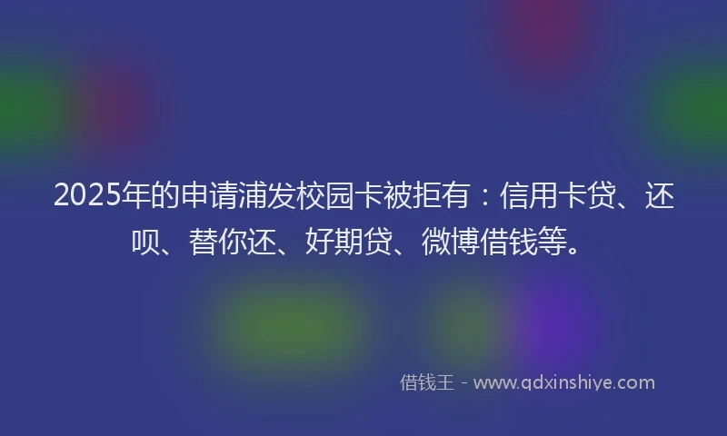 2025年的申请浦发校园卡被拒有：信用卡贷、还呗、替你还、好期贷、微博借钱等。
