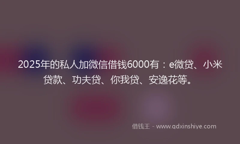 2025年的私人加微信借钱6000有：e微贷、小米贷款、功夫贷、你我贷、安逸花等。