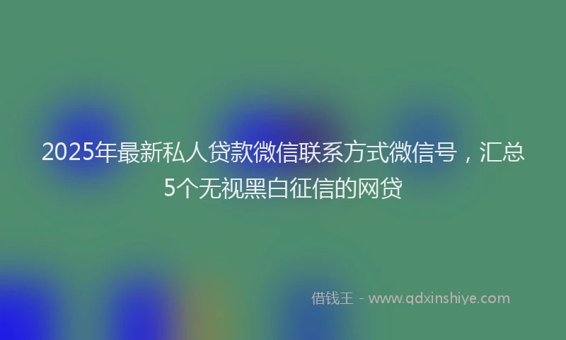 2025年最新私人贷款微信联系方式微信号，汇总5个无视黑白征信的网贷