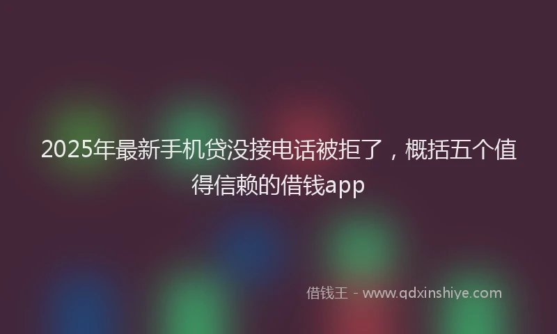 2025年最新手机贷没接电话被拒了，概括五个值得信赖的借钱app