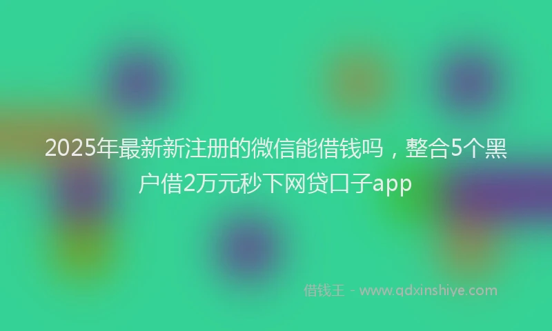 2025年最新新注册的微信能借钱吗，整合5个黑户借2万元秒下网贷口子app