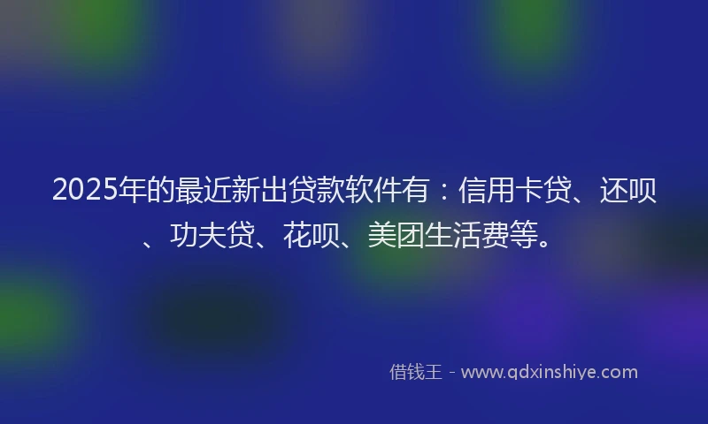 2025年的最近新出贷款软件有：信用卡贷、还呗、功夫贷、花呗、美团生活费等。