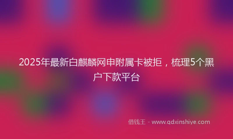 2025年最新白麒麟网申附属卡被拒，梳理5个黑户下款平台