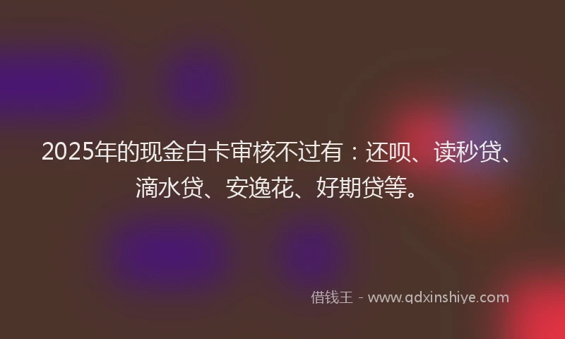 2025年的现金白卡审核不过有：还呗、读秒贷、滴水贷、安逸花、好期贷等。