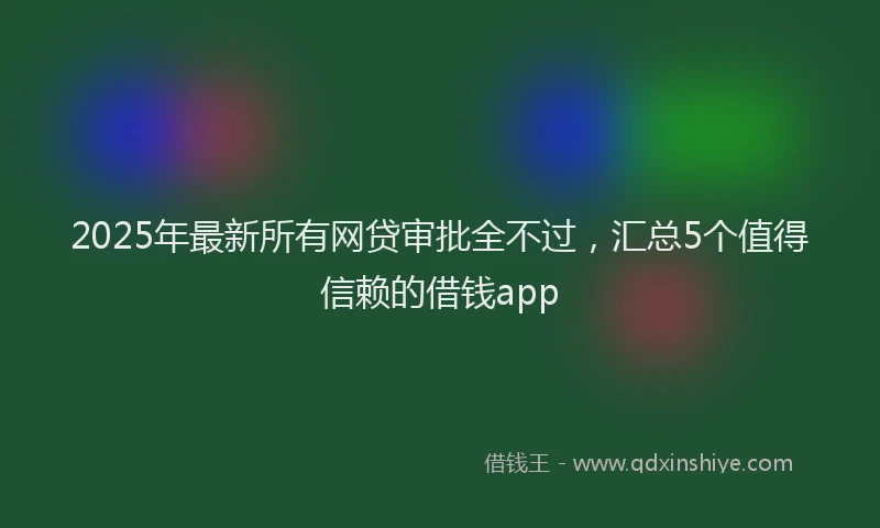 2025年最新所有网贷审批全不过，汇总5个值得信赖的借钱app