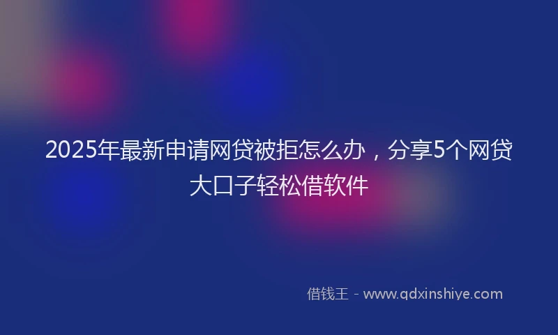 2025年最新申请网贷被拒怎么办，分享5个网贷大口子轻松借软件