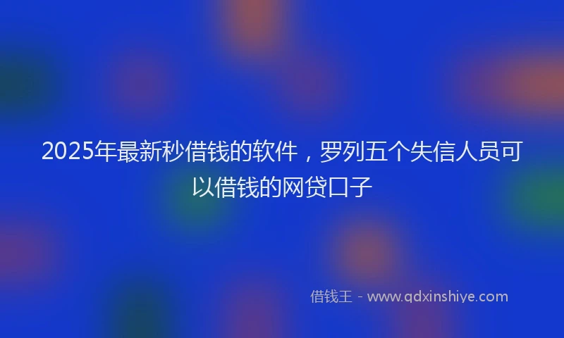 2025年最新秒借钱的软件，罗列五个失信人员可以借钱的网贷口子