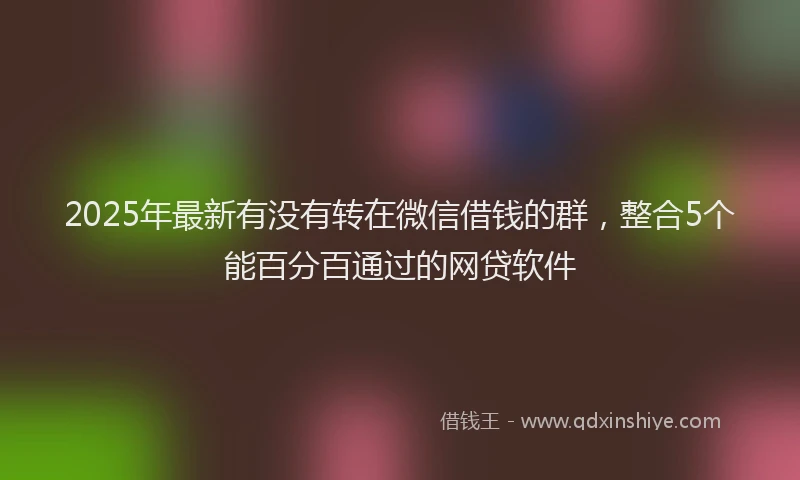 2025年最新有没有转在微信借钱的群，整合5个能百分百通过的网贷软件