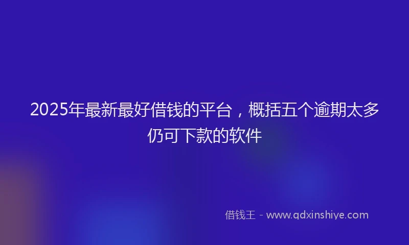 2025年最新最好借钱的平台，概括五个逾期太多仍可下款的软件