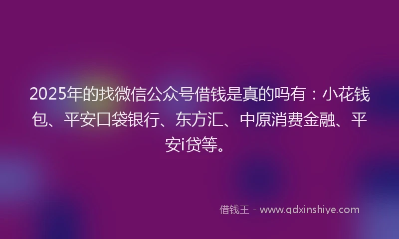 2025年的找微信公众号借钱是真的吗有：小花钱包、平安口袋银行、东方汇、中原消费金融、平安i贷等。