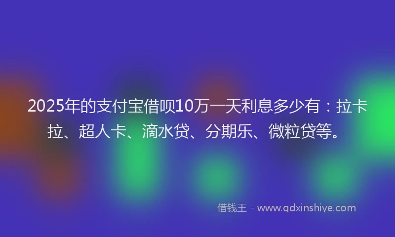 2025年的支付宝借呗10万一天利息多少有：拉卡拉、超人卡、滴水贷、分期乐、微粒贷等。