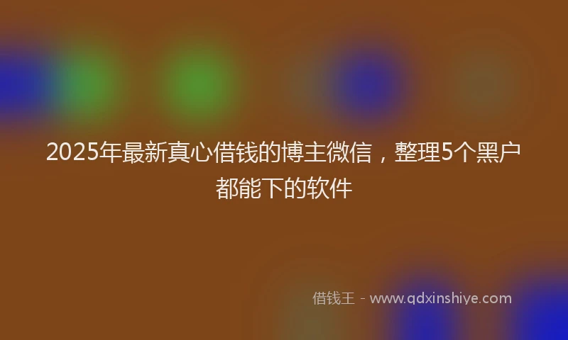 2025年最新真心借钱的博主微信，整理5个黑户都能下的软件