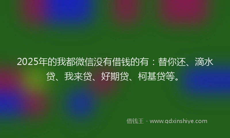 2025年的我都微信没有借钱的有：替你还、滴水贷、我来贷、好期贷、柯基贷等。