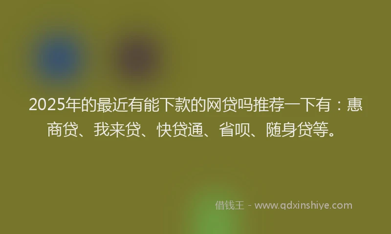 2025年的最近有能下款的网贷吗推荐一下有：惠商贷、我来贷、快贷通、省呗、随身贷等。