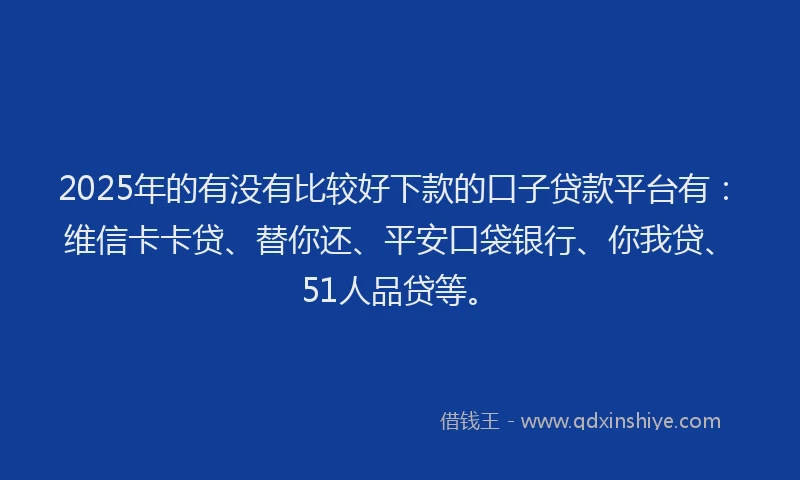 2025年的有没有比较好下款的口子贷款平台有：维信卡卡贷、替你还、平安口袋银行、你我贷、51人品贷等。