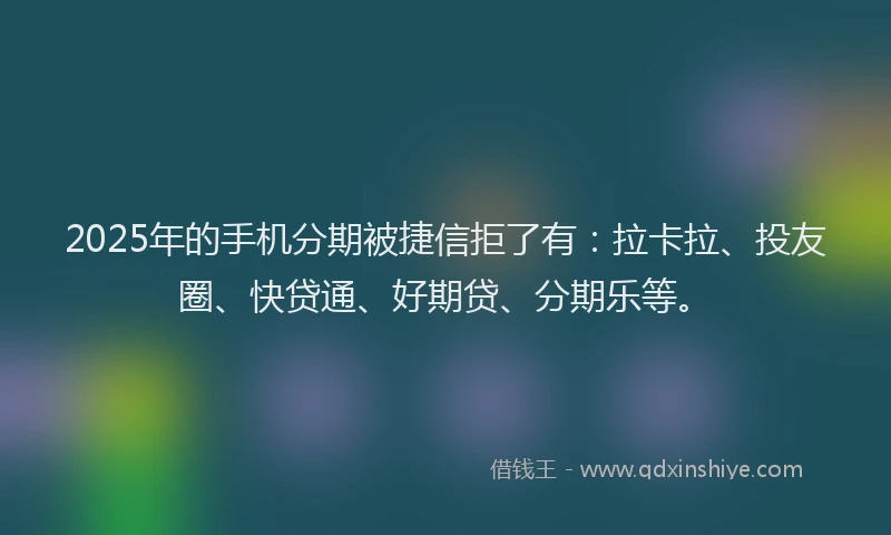 2025年的手机分期被捷信拒了有：拉卡拉、投友圈、快贷通、好期贷、分期乐等。