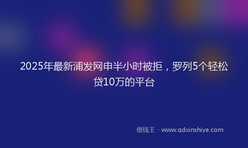 2025年最新浦发网申半小时被拒，罗列5个轻松贷10万的平台