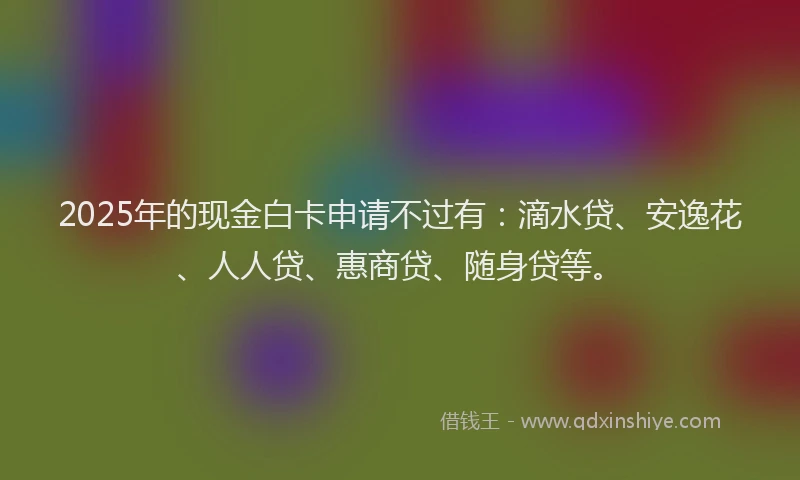 2025年的现金白卡申请不过有：滴水贷、安逸花、人人贷、惠商贷、随身贷等。