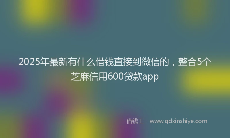 2025年最新有什么借钱直接到微信的，整合5个芝麻信用600贷款app