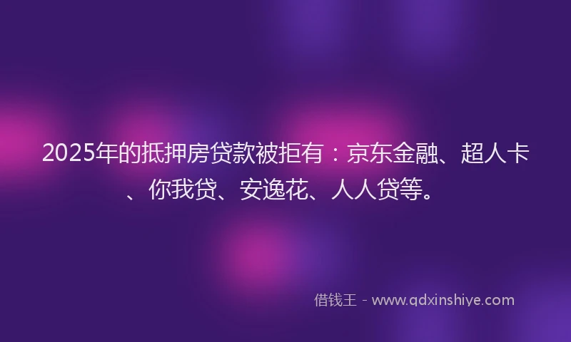 2025年的抵押房贷款被拒有：京东金融、超人卡、你我贷、安逸花、人人贷等。